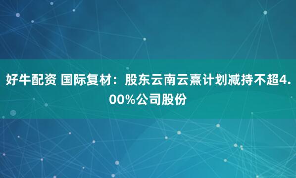 好牛配资 国际复材：股东云南云熹计划减持不超4.00%公司股份