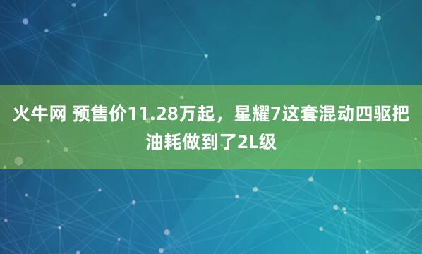火牛网 预售价11.28万起，星耀7这套混动四驱把油耗做到了2L级