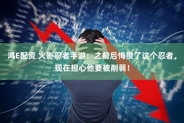 鸿E配资 火影忍者手游:之前后悔攒了这个忍者,现在担心他要被削弱!