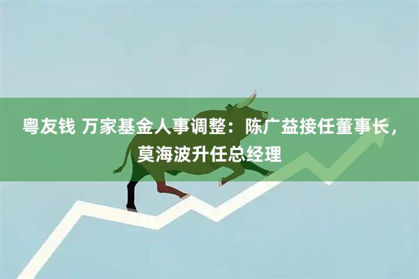 粤友钱 万家基金人事调整：陈广益接任董事长，莫海波升任总经理