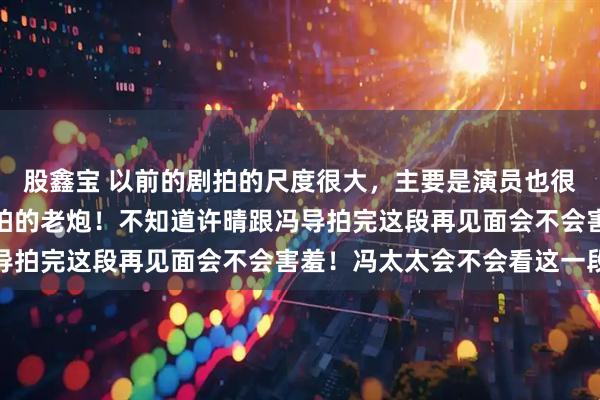 股鑫宝 以前的剧拍的尺度很大，主要是演员也很给力，就像许晴跟冯导拍的老炮！不知道许晴跟冯导拍完这段再见面会不会害羞！冯太太会不会看这一段