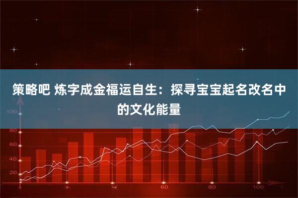 策略吧 炼字成金福运自生：探寻宝宝起名改名中的文化能量