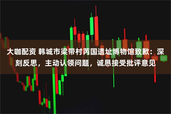 大咖配资 韩城市梁带村芮国遗址博物馆致歉：深刻反思，主动认领问题，诚恳接受批评意见