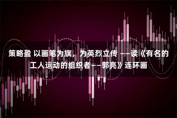 策略盈 以画笔为旗，为英烈立传 ——读《有名的工人运动的组织者——郭亮》连环画