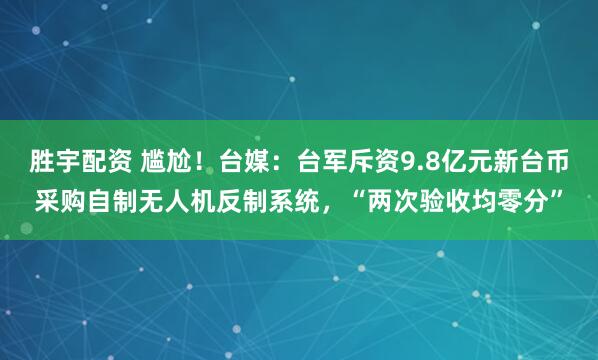 胜宇配资 尴尬！台媒：台军斥资9.8亿元新台币采购自制无人机反制系统，“两次验收均零分”