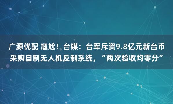广源优配 尴尬！台媒：台军斥资9.8亿元新台币采购自制无人机反制系统，“两次验收均零分”