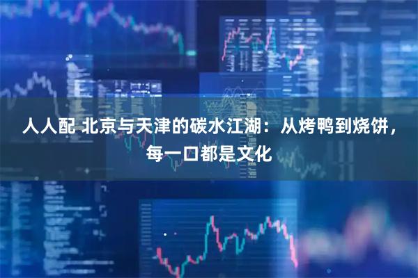 人人配 北京与天津的碳水江湖：从烤鸭到烧饼，每一口都是文化