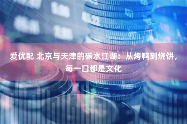 爱优配 北京与天津的碳水江湖：从烤鸭到烧饼，每一口都是文化