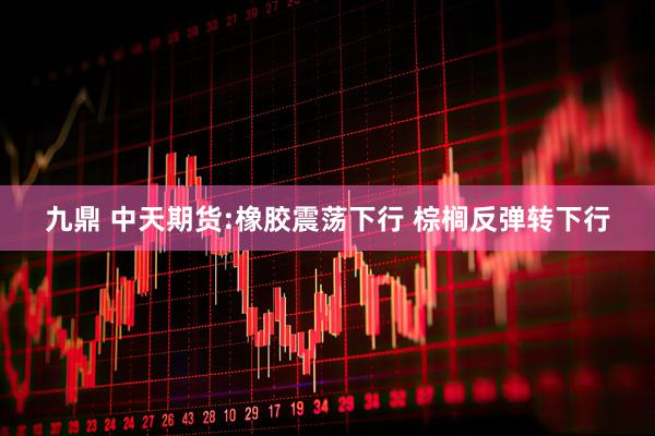 九鼎 中天期货:橡胶震荡下行 棕榈反弹转下行