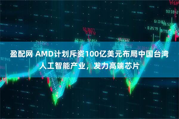 盈配网 AMD计划斥资100亿美元布局中国台湾人工智能产业,发力高端芯片