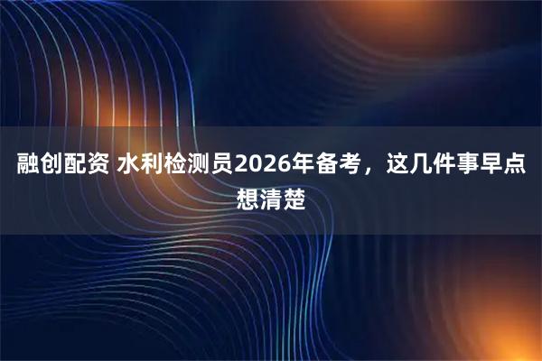 融创配资 水利检测员2026年备考，这几件事早点想清楚