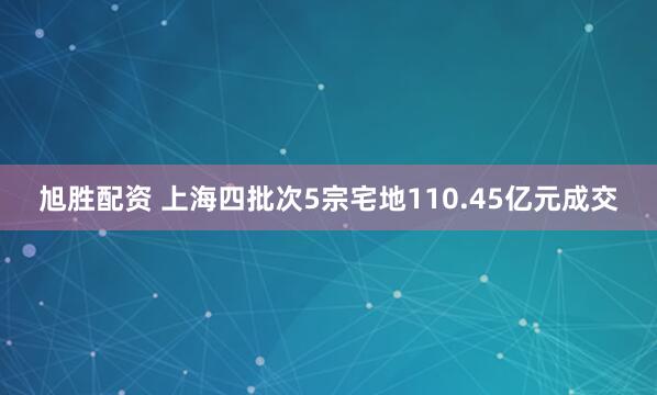 旭胜配资 上海四批次5宗宅地110.45亿元成交