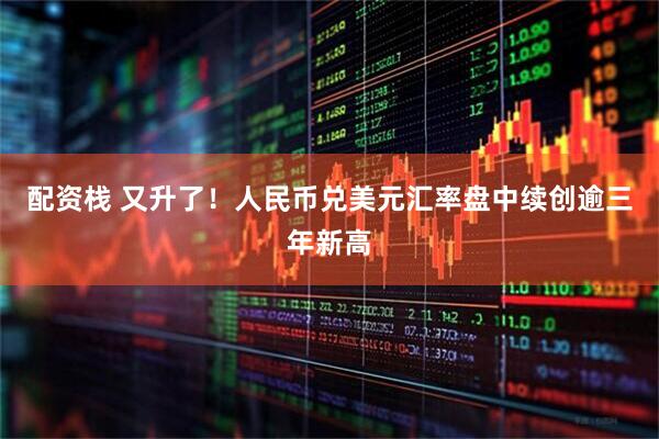 配资栈 又升了！人民币兑美元汇率盘中续创逾三年新高