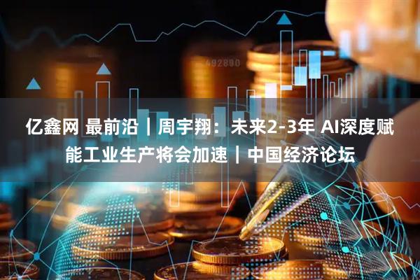 亿鑫网 最前沿｜周宇翔：未来2-3年 AI深度赋能工业生产将会加速｜中国经济论坛