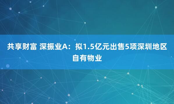 共享财富 深振业A：拟1.5亿元出售5项深圳地区自有物业