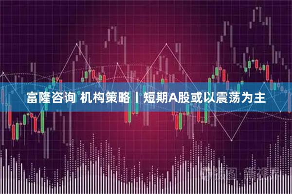 富隆咨询 机构策略丨短期A股或以震荡为主