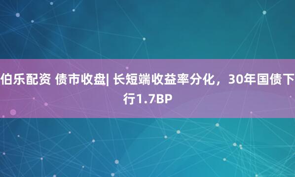 伯乐配资 债市收盘| 长短端收益率分化，30年国债下行1.7BP
