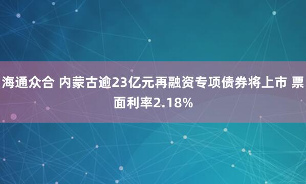 海通众合 内蒙古逾23亿元再融资专项债券将上市 票面利率2.18%