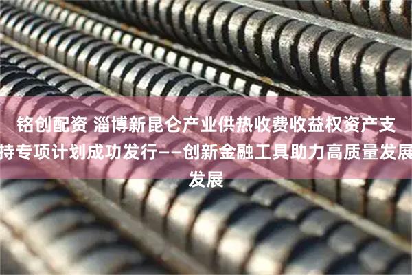 铭创配资 淄博新昆仑产业供热收费收益权资产支持专项计划成功发行——创新金融工具助力高质量发展