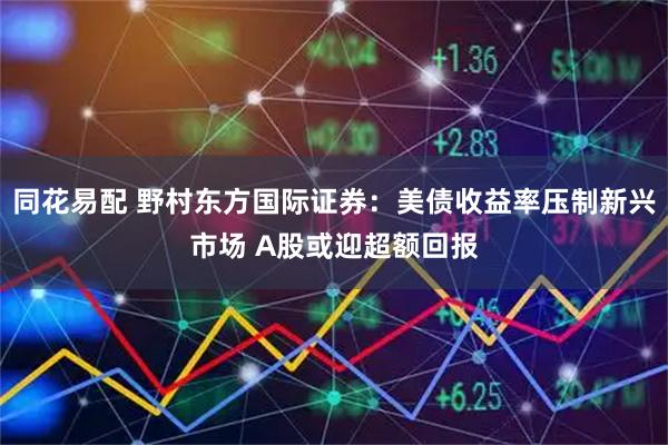 同花易配 野村东方国际证券：美债收益率压制新兴市场 A股或迎超额回报