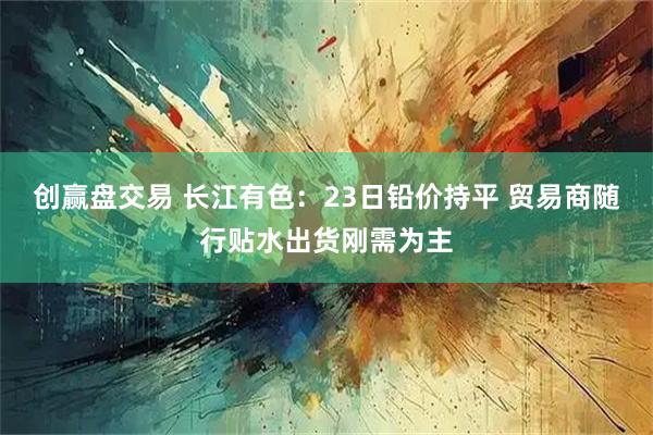 创赢盘交易 长江有色：23日铅价持平 贸易商随行贴水出货刚需为主