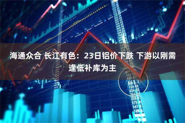 海通众合 长江有色：23日铝价下跌 下游以刚需逢低补库为主