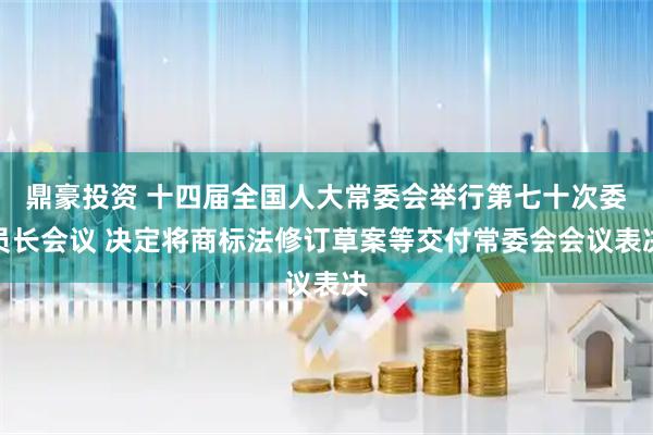 鼎豪投资 十四届全国人大常委会举行第七十次委员长会议 决定将商标法修订草案等交付常委会会议表决