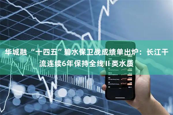 华城融 “十四五”碧水保卫战成绩单出炉：长江干流连续6年保持全线Ⅱ类水质