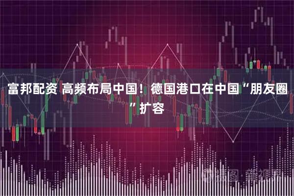 富邦配资 高频布局中国！德国港口在中国“朋友圈”扩容