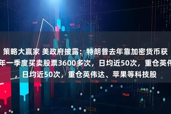 策略大赢家 美政府披露：特朗普去年靠加密货币获利超10亿美元，今年一季度买卖股票3600多次，日均近50次，重仓英伟达、苹果等科技股