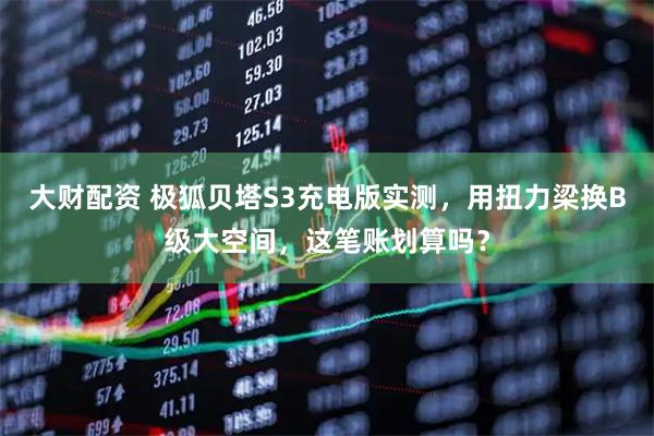 大财配资 极狐贝塔S3充电版实测，用扭力梁换B级大空间，这笔账划算吗？