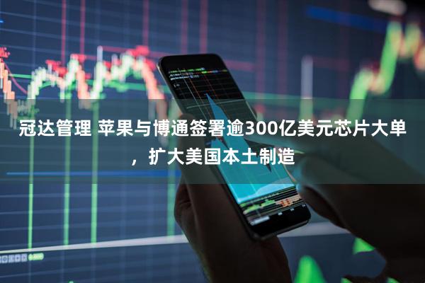 冠达管理 苹果与博通签署逾300亿美元芯片大单,扩大美国本土制造