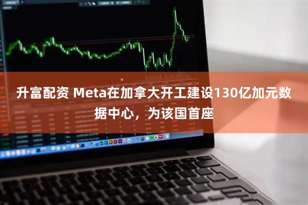 升富配资 Meta在加拿大开工建设130亿加元数据中心,为该国首座