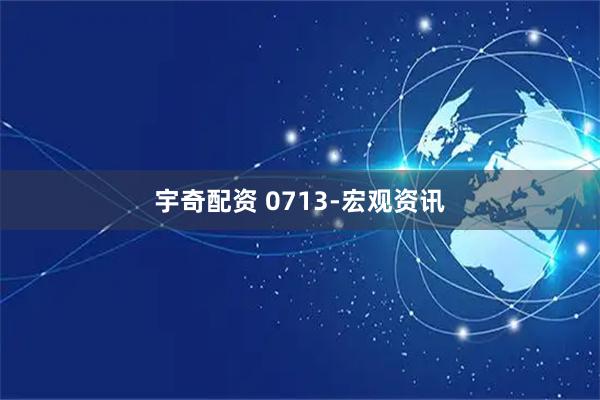 宇奇配资 0713-宏观资讯