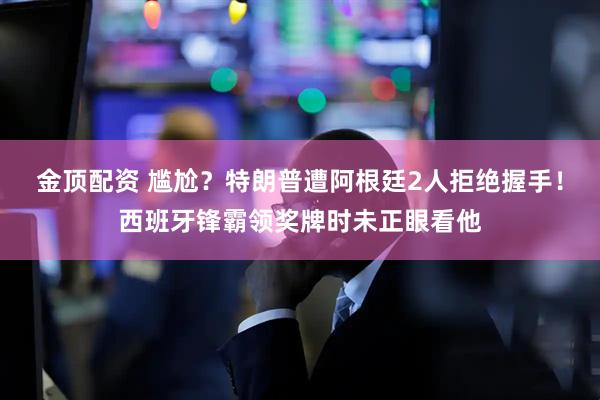 金顶配资 尴尬？特朗普遭阿根廷2人拒绝握手！西班牙锋霸领奖牌时未正眼看他
