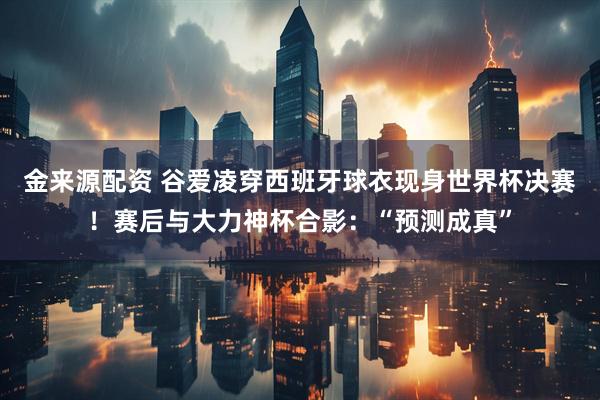 金来源配资 谷爱凌穿西班牙球衣现身世界杯决赛！赛后与大力神杯合影：“预测成真”