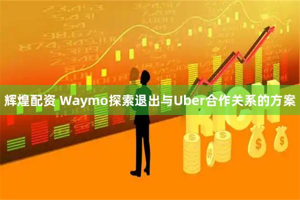 辉煌配资 Waymo探索退出与Uber合作关系的方案