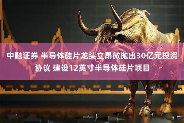 中融证券 半导体硅片龙头立昂微抛出30亿元投资协议 建设12英寸半导体硅片项目