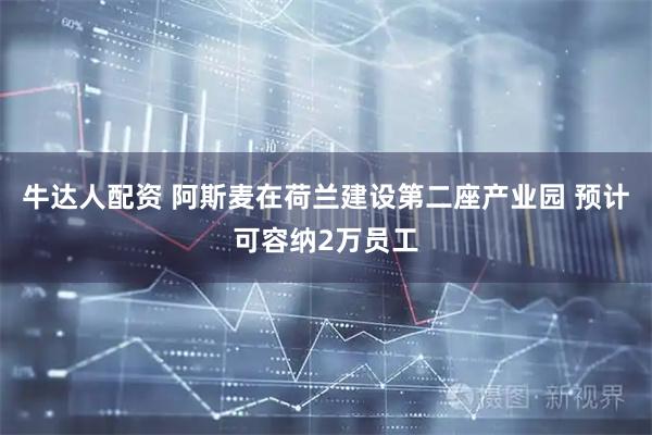 牛达人配资 阿斯麦在荷兰建设第二座产业园 预计可容纳2万员工